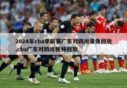 2024年cba季前赛广东对四川录像回放,cba广东对四川视频回放