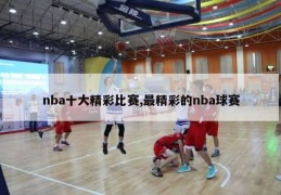 nba十大精彩比赛,最精彩的nba球赛